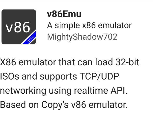 Screenshot of v86emu webxdc app icon and description.

A simple x86 emulator from MightyShadow702 

X86 emulator that can load 32-bit ISOs and supports TCP/UDP networking using realtime API. Based on Copy's v86 emulator.
Published: 2/25/2025 (v0.6.1)
Size: 632.1 kb