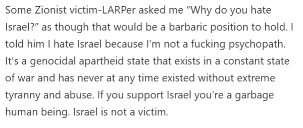 Some Zionist victim-LARPer asked me “Why do you hate Israel?” as though that would be a barbaric position to hold. I told him I hate Israel because I’m not a fucking psychopath. It’s a genocidal apartheid state that exists in a constant state of war and has never at any time existed without extreme tyranny and abuse. If you support Israel you’re a garbage human being. Israel is not a victim.