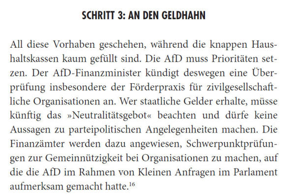 All diese Vorhaben geschehen, während die knappen Haushaltskassen kaum gefüllt sind. Die AfD muss Prioritäten setzen. Der AfD-Finanzminister kündigt deswegen eine Überprüfung insbesondere der Förderpraxis für zivilgesellschaftliche Organisationen an. Wer staatliche Gelder erhalte, müsse künftig das »Neutralitätsgebot« beachten und dürfe keine Aussagen zu parteipolitischen Angelegenheiten machen. Die Finanzämter werden dazu angewiesen, Schwerpunktprüfungen zur Gemeinnützigkeit bei Organisationen zu machen, auf die die AfD im Rahmen von Kleinen Anfragen im Parlament aufmerksam gemacht hatte