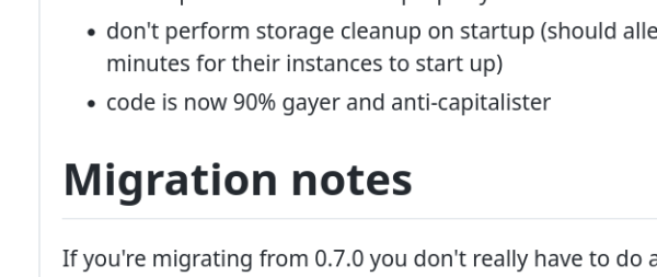  * don't perform storage cleanup on startup (should alleviate issues where people were having to wait three minutes for their instances to start up)
 * code is now 90% gayer and anti-capitalister

Migration notes

If you're migrating from 0.7.0 you don't really have to do a...