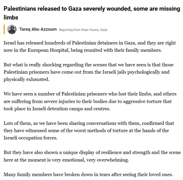 textshot of post on the Al Jazeera Middle-East live blog:

"Palestinians released to Gaza severely wounded, some are missing limbs
Tareq Abu Azzoum
Tareq Abu Azzoum
Reporting from Khan Younis, Gaza

Israel has released hundreds of Palestinian detainees in Gaza, and they are right now in the European Hospital, being reunited with their family members.

But what is really shocking regarding the scenes that we have seen is that those Palestinian prisoners have come out from the Israeli jails psychologically and physically exhausted.

We have seen a number of Palestinian prisoners who lost their limbs, and others are suffering from severe injuries to their bodies due to aggressive torture that took place in Israeli detention camps and centres.

Lots of them, as we have been sharing conversations with them, confirmed that they have witnessed some of the worst methods of torture at the hands of the Israeli occupation forces.

But they have also shown a unique display of resilience and strength and the scene here at the moment is very emotional, very overwhelming.

Many family members have broken down in tears after seeing their loved ones."