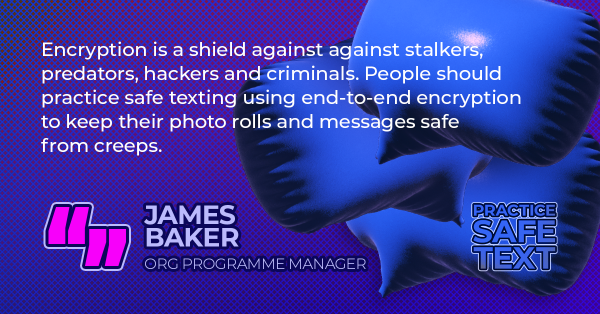 Quote from James Baker, ORG Programme Manager: "Encryption is a shield against against stalkers, predators, hackers and criminals. People should practice safe texting using end-to-end encryption to keep their photo rolls and messages safe from creeps."