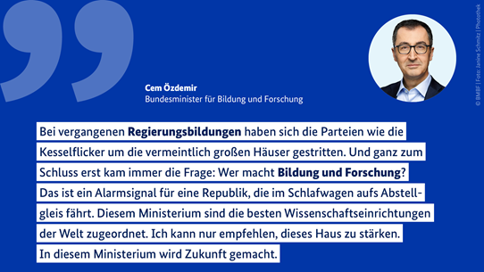 Zitat von Bundesforschungsminister Cem Özdemir: „Bei vergangenen Regierungsbildungen haben sich die Parteien wie die Kesselflicker um die vermeintlich großen Häuser gestritten. Und ganz zum Schluss erst kam immer die Frage: Wer macht Bildung und Forschung? Das ist ein Alarmsignal für eine Republik, die im Schlafwagen aufs Abstellgleis fährt.“