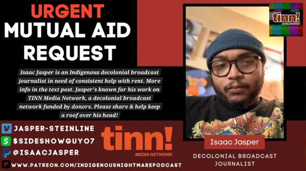 a mutual aid graphic.

it reads, in bold: 'urgent mutual aid request" & below, in smaller white text: "Isaac Jasper is an Indigenous decolonial broadcast journalist in need of consistent help with rent. More info in the text post. Jasper's known for his work on TINN Media Network, a decolonial braloadcast funded by donors. Please share & help keep a roof over his head!"

below that, are paylinks, starting with venmo, cashapp, paypal, and ending with patreon.

venmo: @jasper-steinline
cashapp: $sideshowguy07
paypal: @isaacjasper
patreon: /indigenousnightmarepodcast

to the right of that, is the TINN! logo which is bold orange.

the right of that, is a large picture of isaac, who has brown skin, a beard & mustache. he wears black glasses, a gray beanie, and a shirt with a graphiv design. the background is blurry & he is making a nuetral expression. the text underneath the photo says "Isaac Jasper - Decolonial Broadcast Journalist"