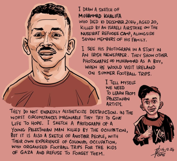 TEXT:
I DRAW A SKETCH OF
MOHAMMAD KHALIFA
WHO DIED 10 DECEMBER 2024, AGED 20,
KILLED BY AN ISRAELI AIRSTRIKE oN THe
NUSEIRAT REFUGEE CAMP, ALONGSIDE
SEVEN MEMBERS OF His FAMILY.

 I SEE HIS PHOTOGRAPH IN A STORY IN
AN IRISH NEWSPAPER . THEY SHow OTHER
PHOTOGRAPHS OF MUHAMMAD As A Boy,
WHEN HE WOULD VISIT IRELAND
ON SUMMER FOOTBALL TRIPS.

I TELL MYSELF WE NEED TO LEARN From PALESTINIAN ARTISTS.

THEY DO NOT ENDLESSLY AESTHETICIZE DESTRUCTION. IN THE
WORST CIRCUMSTANCES IMAGINABLE  THEY TRY TO GIVE  LIFE TO HOPE.
I SKETCH A PHOTOGRAPH OF A YOUNG PALESTINIAN MAN KILED BY THE OCCUPATION, BUT IT IS ALSO A SKETCH OF ANOTHER PEOPLE, WITH THEIR OWN EXPERIENCE OF COLONIAL OCCUPATION, WHO ORGANISED FOOTBALL TRIPS For THE KIDS OF GAZA AND REFUSE To FORGET THEM. 

David Pope 16.12.2024 
@davpope
