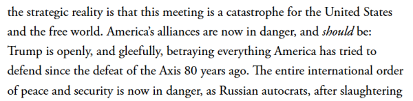 the strategic reality is that this meeting is a catastrophe for the United States and the free world. America’s alliances are now in danger, and should be: Trump is openly, and gleefully, betraying everything America has tried to defend since the defeat of the Axis 80 years ago. The entire international order of peace and security is now in danger, as Russian autocrats, after slaughtering