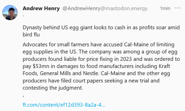 Text in screen capture:

`

Dynasty behind US egg giant looks to cash in as profits soar amid bird flu

Advocates for small farmers have accused Cal-Maine of limiting egg supplies in the US. The company was among a group of egg producers found liable for price fixing in 2023 and was ordered to pay $53mn in damages to food manufacturers including Kraft Foods, General Mills and Nestle. Cal-Maine and the other egg producers have filed court papers seeking a new trial and contesting the judgment.

'
ft.com/content/ef12d393-8a2a-4