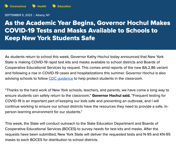 As the Academic Year Begins, Governor Hochul Makes COVID-19 Tests and Masks Available to Schools to Keep New York Students Safe

As students return to school this week, Governor Kathy Hochul today announced that New York State is making COVID-19 rapid test kits and masks available to school districts and Boards of Cooperative Educational Services by request. This comes amid reports of the new BA.2.86 variant and following a rise in COVID-19 cases and hospitalizations this summer. Governor Hochul is also advising schools to follow CDC guidance to help protect students in the classroom.

“Thanks to the hard work of New York schools, teachers, and parents, we have come a long way to ensure students can safely return to the classroom,” Governor Hochul said. “Frequent testing for COVID-19 is an important part of keeping our kids safe and preventing an outbreak, and I will continue working to ensure our school districts have the resources they need to provide a safe, in-person learning environment for our students.”

This week, the State will conduct outreach to the State Education Department and Boards of Cooperative Educational Services (BOCES) to survey needs for test kits and masks. After the requests have been submitted, New York State will deliver the requested tests and N-95 and KN-95 masks to each BOCES for distribution to school districts.