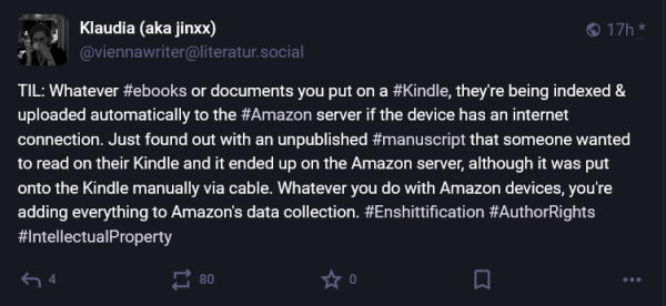 viennawriter/a/literatur/social
TIL: Whatever ebooks or documents you put on a Kindle, they're being indexed and uploaded automatically to the Amazon erver if the device has an internet connection.  Just found out with an unpublished manuscript that someone wanted to read on their Kindle and it ended up on the Amazon server, although it was put onto the Kindle manually via cable.  Whatever you do with Amazon devices, you're adding everything to Amazon's data collection.