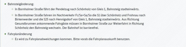 Informationen zu Bahnsteig- und Fahrplanänderungen. Bahnsteigänderung: In Bornholmer Straße fährt der Pendelzug nach Schönholz von Gleis 1, Bahnsteig stadteinwärts. In Bornholmer Straße fahren im Nachtverkehr Fr/Sa+Sa/So die S1 über Schönholz und Frohnau nach Birkenwerder und die S25 nach Hennigsdorf von Gleis 1, Bahnsteig stadteinwärts. Aus Richtung Gesundbrunnen ankommende Fahrgäste müssen in Bornholmer Straße zur Weiterfahrt in Richtung Schönholz den Bahnsteig wechseln. Der Bahnhof ist barrierefrei. Fahrplanänderung: Es wird zu Fahrplanabweichungen kommen. Bitte vorab die Fahrplanauskunft benutzen.