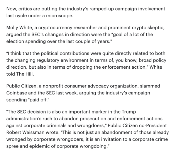 Now, critics are putting the industry’s ramped-up campaign involvement last cycle under a microscope.  

Molly White, a cryptocurrency researcher and prominent crypto skeptic, argued the SEC’s changes in direction were the “goal of a lot of the election spending over the last couple of years.” 

“I think that the political contributions were quite directly related to both the changing regulatory environment in terms of, you know, broad policy direction, but also in terms of dropping the enforcement action,” White told The Hill.  

Public Citizen, a nonprofit consumer advocacy organization, slammed Coinbase and the SEC last week, arguing the industry’s campaign spending “paid off.”  

“The SEC decision is also an important marker in the Trump administration’s rush to abandon prosecution and enforcement actions against corporate criminals and wrongdoers,” Public Citizen co-President Robert Weissman wrote. “This is not just an abandonment of those already wronged by corporate wrongdoers, it is an invitation to a corporate crime spree and epidemic of corporate wrongdoing.” 