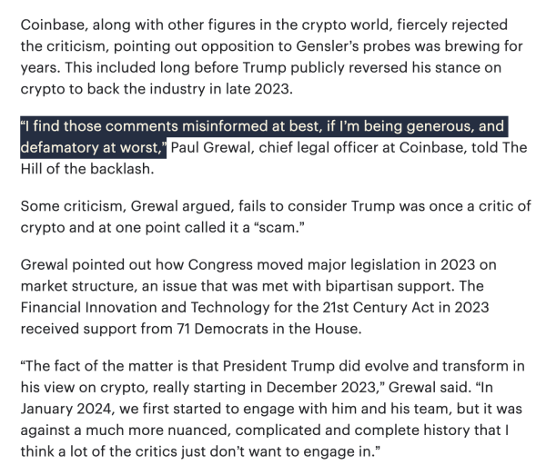 Coinbase, along with other figures in the crypto world, fiercely rejected the criticism, pointing out opposition to Gensler’s probes was brewing for years. This included long before Trump publicly reversed his stance on crypto to back the industry in late 2023.   

“I find those comments misinformed at best, if I’m being generous, and defamatory at worst,” Paul Grewal, chief legal officer at Coinbase, told The Hill of the backlash.  

Some criticism, Grewal argued, fails to consider Trump was once a critic of crypto and at one point called it a “scam.”  

Grewal pointed out how Congress moved major legislation in 2023 on market structure, an issue that was met with bipartisan support. The Financial Innovation and Technology for the 21st Century Act in 2023 received support from 71 Democrats in the House.  

“The fact of the matter is that President Trump did evolve and transform in his view on crypto, really starting in December 2023,” Grewal said. “In January 2024, we first started to engage with him and his team, but it was against a much more nuanced, complicated and complete history that I think a lot of the critics just don’t want to engage in.”  