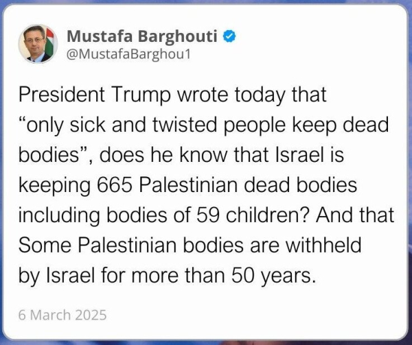 President Trump wrote today that "only sick and twisted people keep dead bodies". Does he know that Israel is keeping 665 Palestinian dead bodies including bodies of 59 children? And that some Palestinian bodies are withheld by Israel for more than 50 years