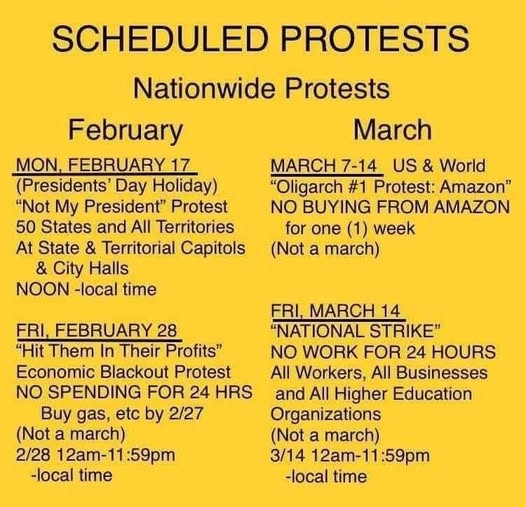 SCHEDULED PROTESTS
Nationwide Protests

February
MON, FEBRUARY 17
(Presidents’ Day Holiday)
“Not My President” Protest
50 States and All Territories
At State & Territorial Capitols
& City Halls
NOON -local time

FRI, FEBRUARY 28 |
“Hit Them In Their Profits”
Economic Blackout Protest
NO SPENDING FOR 24 HRS
Buy gas, etc by 2/27 
(Not a march) 
2/28 12am-11:59pm 
-local time 

March
MARCH 7-14 US & World
“Oligarch #1 Protest: Amazon”
NO BUYING FROM AMAZON
for one (1) week
(Not a march)

FRI, MARCH 14
"NATIONAL STRIKE"
NO WORK FoR 24 HOURS
All Workers, All Businesses
and All Higher Education
Organizations
(Not a march)
3/14 12am-11:59pm
-local time
S14 128m 11:59pm