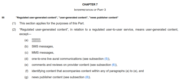 screenshot of page 7 of https://www.legislation.gov.uk/ukpga/2023/50/enacted

CHAPTER 7Interpretation of Part 3
55“Regulated user-generated content”, “user-generated content”, “news publisher content”

(1)This section applies for the purposes of this Part.

(2)“Regulated user-generated content”, in relation to a regulated user-to-user service, means user-generated content, except—

(a)emails,

(b)SMS messages,

(c)MMS messages,

(d)one-to-one live aural communications (see subsection (5)),

(e)comments and reviews on provider content (see subsection (6)),

(f)identifying content that accompanies content within any of paragraphs (a) to (e), and

(g)news publisher content (see subsection (8)).

