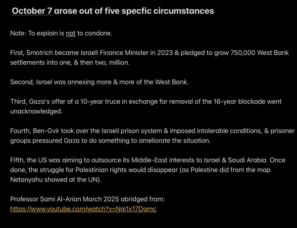 October 7 arose out of five specfic circumstances

Note: To explain is not to condone.

First, Smotrich became Israeli Finance Minister in 2023 & pledged to grow 750,000 West Bank
settlements into one, & then two, million.

Second, Israel was annexing more & more of the West Bank.

Third, Gaza's offer of a 10-year truce in exchange for removal of the 16-year blockade went
unacknowledged.

Fourth, Ben-Gvir took over the Israeli prison system & imposed intolerable conditions, & prisoner
groups pressured Gaza to do something to ameliorate the situation.

Fifth, the US was aiming to outsource its Middle-East interests to Israel & Saudi Arabia. Once
done, the struggle for Palestinian rights would disappear (as Palestine did from the map
Netanyahu showed at the UN).

Professor Sami Al-Arian March 2025 abridged from:
https://www.youtube.com/watch?v=Ngi1x17Dgmc
