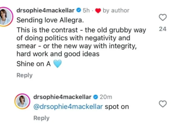 Reported screenshot from Sophie Makellar's socials: (source: https://old.reddit.com/r/friendlyjordies/comments/1j64e86/fantastic_great_move_well_done_sophie/)

Post: drsophie4mackellar

Sending love Allegra.

This is the contrast - the old grubby way of doing politics with negativity and smear - or the new way with integrity hard work and good ideas

Shine on A

Reply: drsophie4mackellar

@drsohpie4mackellar spot on