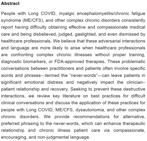 Abstract
People with Long COVID, myalgic encephalomyelitis/chronic fatigue syndrome (ME/CFS), and other complex chronic disorders consistently report having difficulty obtaining effective and compassionate medical care and being disbelieved, judged, gaslighted, and even dismissed by healthcare professionals. We believe that these adversarial interactions and language are more likely to arise when healthcare professionals are confronting complex chronic illnesses without proper training, diagnostic biomarkers, or FDA-approved therapies. These problematic conversations between practitioners and patients often involve specific words and phrases—termed the “never-words”—can leave patients in significant emotional distress and negatively impact the clinician–patient relationship and recovery. Seeking to prevent these destructive interactions, we review key literature on best practices for difficult clinical conversations and discuss the application of these practices for people with Long COVID, ME/CFS, dysautonomia, and other complex chronic disorders. We provide recommendations for alternative, preferred phrasing to the never-words, which can enhance therapeutic relationship and chronic illness patient care via compassionate, encouraging, and non-judgmental language.