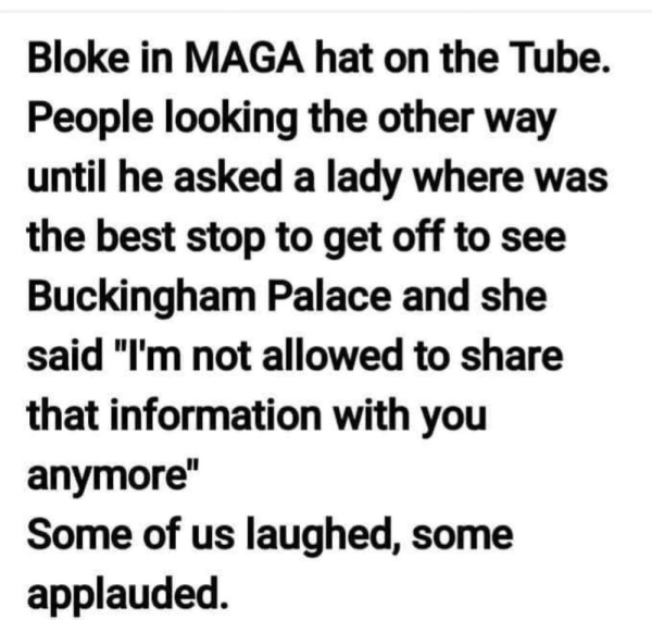 Bloke in MAGA hat on the Tube. 
People looking the other way until he asked a lady where was the best stop to get off to see Buckingham Palace and she said "I'm not allowed to share that information with you anymore"

Some of us laughed, some applauded. 