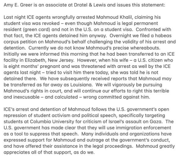 Last night ICE agents wrongfully arrested Mahmoud Khalil, claiming his student visa was revoked - even though Mahmoud is legal permanent resident (green card) and not in the US on a student visa.  Confronted with that fact, the ICE agents detained him anyway.  Overnight we filed a habeas corpus petition on Mahmoud's behalf challenging the validity of his arrest and detention.  Currently we do not know Mahmoud's precise whereabouts.  Initially we were informed this morning that he had been transferred to an ICE facility in Elizabeth, NJ.  However, when his wife - A US citizen who is 8mths pregnant and was threatened with arrest as well - tried to visit him there today, she was told he is not detained there.  We have subsequently received reports that Mahmoud may be transferred as far away as Louisiana.  We will vigorously be pursuing Mahmoud's rights in court, and will continue our efforts to right this terrible and inexcusable - and calculated - wrong committed against him.
ICEs arrest and detention of Mahmoud follows the US gvt's open repression of student activism and political speech, specifically targeting students at Columbia for criticism of Israel's assault on Gaza.  The US gvt has made clear that they will use immigration enforcement as a tool to suppress that speech.  Many individuals and organisations have expressed support for Mahmoud and outrage at the gvt's conduct and have offered their assistance in the legal proceedings, which is appreciated by Mahmoud and us.