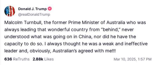 Screen shot from Trump's Truth Social account. Text:

'Malcolm Turnbull, the former Prime Minister of Australia who was always leading that wonderful country from “behind,” never understood what was going on in China, nor did he have the capacity to do so. I always thought he was a weak and ineffective leader and, obviously, Australian’s agreed with me!!!'