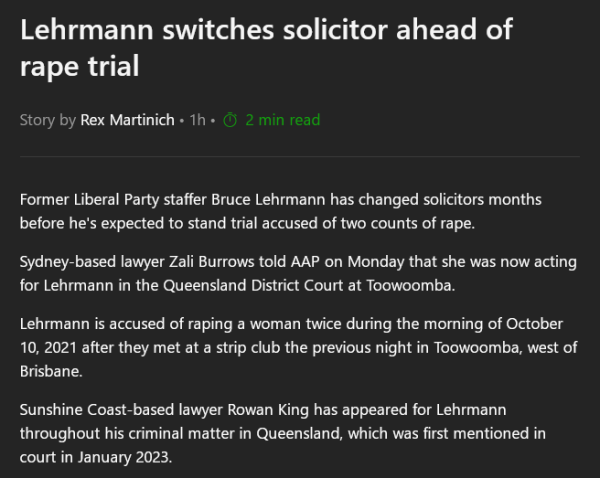 Text:

Lehrmann switches solicitor ahead of rape trial

Former Liberal Party staffer Bruce Lehrmann has changed solicitors months before he's expected to stand trial accused of two counts of rape.

Sydney-based lawyer Zali Burrows told AAP on Monday that she was now acting for Lehrmann in the Queensland District Court at Toowoomba.

Lehrmann is accused of raping a woman twice during the morning of October 10, 2021 after they met at a strip club the previous night in Toowoomba, west of Brisbane.

Sunshine Coast-based lawyer Rowan King has appeared for Lehrmann throughout his criminal matter in Queensland, which was first mentioned in court in January 2023.