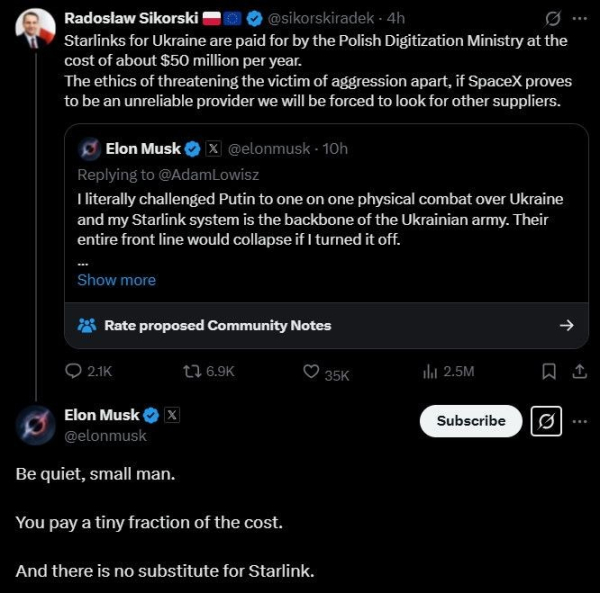 Multi-post  between Radoslw Sikorski (Polish Gvt minister) and Space Karen.

OP: I literally challenged Putin to one on one physical combat over Ukraine on my Starlink system is the backbone of the Ukrainian army.  Their entire front line would collapse if I turned it off.

This was QT'd by Sikorski with this text:
Starlinks for Ukraine are paid for by the Polish Digitisation Ministry at the cost of about $50 million per year.
The ethics of threatening the victim of aggression apart, if SpaceX proves to be an unreliable proider we will be forced to look for other suppliers.

Space Karen replies:
Be quiet, small  man.
You pay a tiny fraction of the cost.
And there is no substitute for  Starlink.