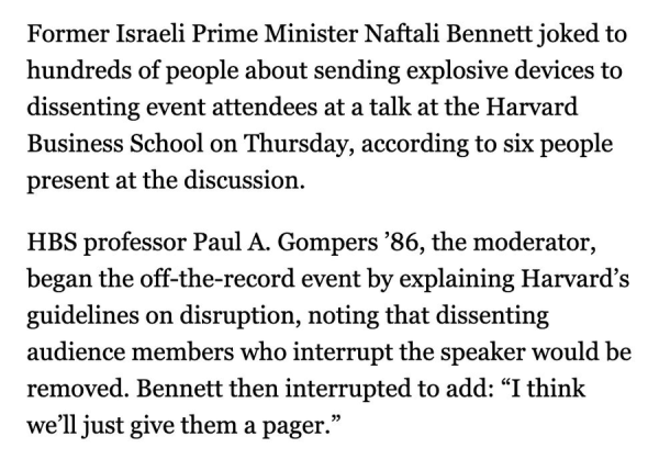 Former Israeli Prime Minister Naftali Bennett joked to hundreds of people about sending explosive devices to dissenting event attendees at a talk at the Harvard Business School on Thursday, according to six people present at the discussion.

HBS professor Paul A Gompers '86, the moderator, began the off the record event by explaining Harvard's guidelines on disruption, noting that dissenting audience members who interrupt the speaker would be removed.  Bennett the interrupted to add: "I think we'll just give them a pager."