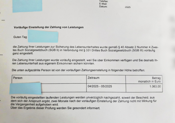 Brief vom Jobcenter, Namen sind abgedeckt:

"Vorläufige Einstellung der Zahlung von Leistungen

Guten Tag

die Zahlung Ihrer Leistungen zur Sicherung des Lebensunterhaltes wurde gemäß § 40 Absatz 2 Nummer 4 Zwei-tes Buch Sozialgesetzbuch (SGB II) in Verbindung mit § 331 Drittes Buch Sozialgesetzbuch (SGB III) vorläufig ganz eingestellt.

Die Zahlung Ihrer Leistungen wurde vorläufig eingestellt, weil Sie über Einkommen verfügen und Sie deshalb Ih-ren Lebensunterhalt aus eigenem Einkommen sichern könnten.

Die unten aufgezählte Person ist von der vorläufigen Zahlungseinstellung in folgender Höhe betroffen:

Zeitraum: 04/2025-05/2025

Betrag: 1.063,00

Die vorläufig eingestellten laufenden Leistungen werden unverzüglich nachgezahlt, soweit der Bescheid, aus dem sich der Anspruch ergibt, zwei Monate nach der vorläufigen Einstellung der Zahlung nicht mit Wirkung für die Vergangenheit aufgehoben wird.

Über das Ergebnis dieser Prüfuung werden Sie gesondert informiert."