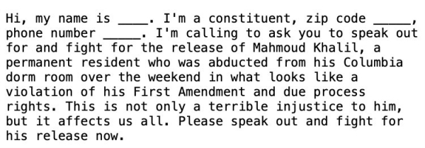 Hi, my name is ____. I'm a constituent, zip code _____, phone number _____. I'm calling to ask you to speak out for and fight for the release of Mahmoud Khalil, a permanent resident who was abducted from his Columbia dorm room over the weekend in what looks like a violation of his First Amendment and due process rights. This is not only a terrible injustice to him, but it affects us all. Please speak out and fight for his release now.