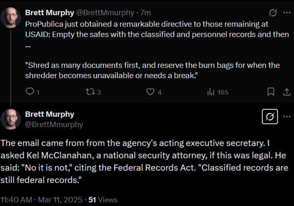 Short thread by Brett Murphy of ProPublica

ProPublica just obtained a remarkable directive to those remaining at USAID: Empty the safes with the classified and personnel records and then ... "Shred as many documents first, and reserve the burn bags for when the shredder becomes unavailable or needs a break."

The email came from the agency's acting executive secretary.  I asked Kel McClanahan, a national security attorney, if this was legal.  He said: "No it is not," citing the Federal Records Act.  "Classified records are still federal records."