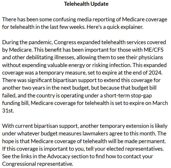 Telehealth Update

There has been some confusing media reporting of Medicare coverage for telehealth in the last few weeks. Here's a quick explainer.

 

During the pandemic, Congress expanded telehealth services covered by Medicare. This benefit has been important for those with ME/CFS and other debilitating illnesses, allowing them to see their physicians without expending valuable energy or risking infection. This expanded coverage was a temporary measure, set to expire at the end of 2024. There was significant bipartisan support to extend this coverage for another two years in the next budget, but because that budget bill failed, and the country is operating under a short-term stop-gap funding bill, Medicare coverage for telehealth is set to expire on March 31st. 

 

With current bipartisan support, another temporary extension is likely under whatever budget measures lawmakers agree to this month. The hope is that Medicare coverage of telehealth will be made permanent. If this coverage is important to you, tell your elected representatives. See the links in the Advocacy section to find how to contact your Congressional representative.