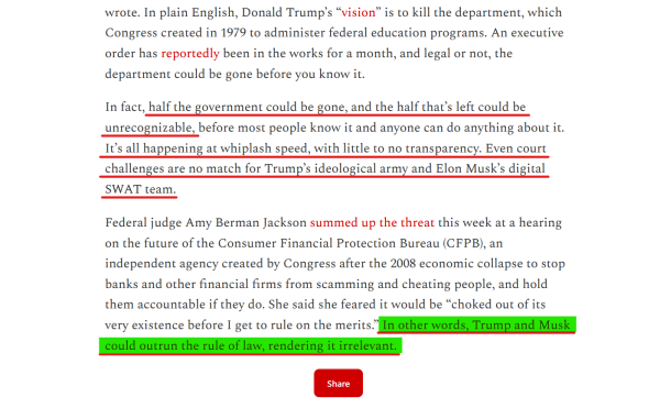 Text from article:
In plain English, Donald Trump’s “vision” is to kill the department, which Congress created in 1979 to administer federal education programs. An executive order has reportedly been in the works for a month, and legal or not, the department could be gone before you know it.

In fact, half the government could be gone, and the half that’s left could be unrecognizable, before most people know it and anyone can do anything about it. It’s all happening at whiplash speed, with little to no transparency. Even court challenges are no match for Trump’s ideological army and Elon Musk’s digital SWAT team.

Federal judge Amy Berman Jackson summed up the threat this week at a hearing on the future of the Consumer Financial Protection Bureau (CFPB), an independent agency created by Congress after the 2008 economic collapse to stop banks and other financial firms from scamming and cheating people, and hold them accountable if they do. She said she feared it would be “choked out of its very existence before I get to rule on the merits.” [underlined and highlighted] In other words, Trump and Musk could outrun the rule of law, rendering it irrelevant. [End underline and highlight]