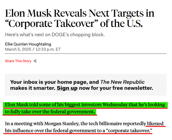 Headline and text from article:

Headline:
Elon Musk Reveals Next Targets in “Corporate Takeover” of the U.S.

Here’s what’s next on DOGE’s chopping block.

by Ellie Quinlan Houghtaling
March 5, 2025 / 12:33 p.m. ET

Text:
Elon Musk told some of his biggest investors Wednesday that he’s looking to fully take over the federal government.

In a meeting with Morgan Stanley, the tech billionaire reportedly likened his influence over the federal government to a “corporate takeover.”