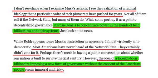 Text from article:
I don’t see chaos when I examine Musk's actions. I see the realization of a radical ideology that a particular cadre of tech plutocrats have pushed for years. Not all of them call it the Network State, but many of them do. While some portray it as a path to decentralized governance, it's true goal is to concentrate power in the hands of tech billionaires and their systems. Just look at the news.

While Robb appears to see Musk’s destruction as necessary, I find it virulently anti-democratic. Most Americans have never heard of the Network State. They certainly didn’t vote for it. Perhaps there's merit in having a public conversation about whether our nation is built to survive the 21st century. However, the idea of a foreign-born billionaire imposing a new form of governance without the consent of the American people seems immoral and risky.