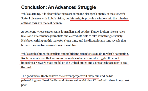 Sub-heading and text from article:

Conclusion: An Advanced Struggle

While alarming, it is also validating to see someone else speak openly of the Network State. I disagree with Robb’s vision, but his insights provide a window into the thinking of those trying to make it happen.

As someone whose career spans journalism and politics, I know it often takes a voice like Robb’s to convince journalists and elected officials to take something seriously. He’s been writing on this topic for a long time, and his dispassionate tone reveals that he sees massive transformation as inevitable.

While establishment journalists and politicians struggle to explain to what’s happening, Robb makes it clear that we are in the middle of an advanced struggle. It's about imposing a Network State model on the United States and using a tech takeover to seal the deal.

The good news: Robb believes the current project will likely fail, and he has painstakingly outlined the Network State's vulnerabilities. I’ll deal with these in my next post.