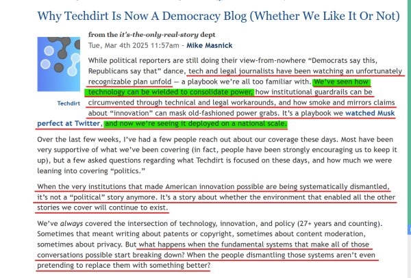 Headline and text from article (edited for length):
 Why Techdirt Is Now A Democracy Blog (Whether We Like It Or Not)

Tue, Mar 4th 2025 11:57am - Mike Masnick

While political reporters are still doing their view-from-nowhere “Democrats say this, Republicans say that” dance, tech and legal journalists have been watching an unfortunately recognizable plan unfold — a playbook we’re all too familiar with. We’ve seen how technology can be wielded to consolidate power, how institutional guardrails can be circumvented through technical and legal workarounds, and how smoke and mirrors claims about “innovation” can mask old-fashioned power grabs. It’s a playbook we watched Musk perfect at Twitter, and now we’re seeing it deployed on a national scale.

Over the last few weeks... a few asked questions regarding what Techdirt is focused on these days, and how much we were leaning into covering “politics.”

When the very institutions that made American innovation possible are being systematically dismantled, it’s not a “political” story anymore. It’s a story about whether the environment that enabled all the other stories we cover will continue to exist.

We’ve always covered the intersection of technology, innovation, and policy (27+ years and counting)... But what happens when the fundamental systems that make all of those conversations possible start breaking down? When the people dismantling those systems aren’t even pretending to replace them with something better?