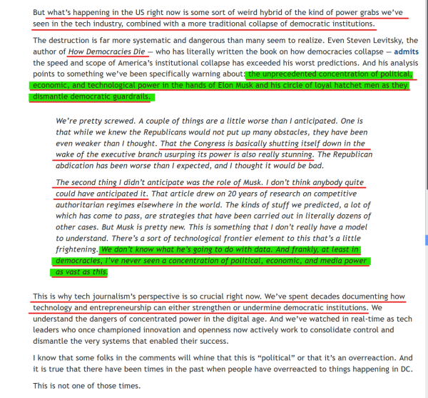 Text from article (edited for length):
But what’s happening in the US right now is some sort of weird hybrid of the kind of power grabs we’ve seen in the tech industry, combined with a more traditional collapse of democratic institutions.

...Even Steven Levitsky, the author of How Democracies Die — who has literally written the book on how democracies collapse — admits the speed and scope of America’s institutional collapse has exceeded his worst predictions. And his analysis points to something we’ve been specifically warning about: the unprecedented concentration of political, economic, and technological power in the hands of Elon Musk and his circle of loyal hatchet men as they dismantle democratic guardrails.

[Block quote]
We’re pretty screwed. A couple of things are a little worse than I anticipated... That the Congress is basically shutting itself down in the wake of the executive branch usurping its power is also really stunning...

The second thing I didn’t anticipate was the role of Musk. I don’t think anybody quite could have anticipated it... We don’t know what he’s going to do with data. And frankly, at least in democracies, I’ve never seen a concentration of political, economic, and media power as vast as this.
[End block quote]

This is why tech journalism’s perspective is so crucial right now. We’ve spent decades documenting how technology and entrepreneurship can either strengthen or undermine democratic institutions.