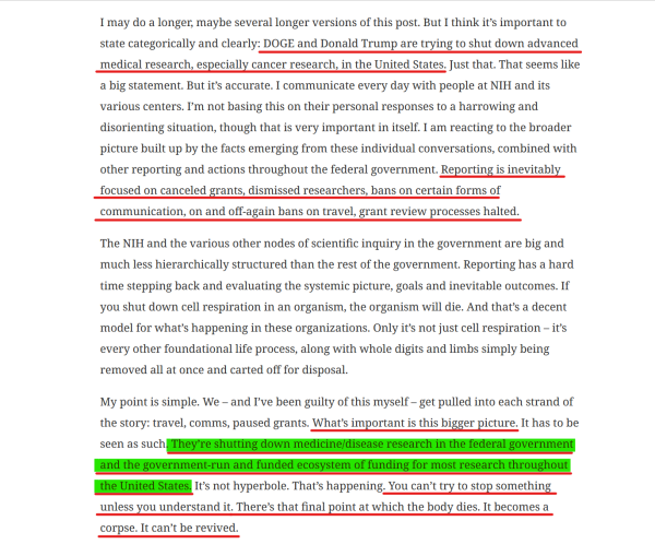 Text from article(edited for length):
...I think it’s important to state categorically and clearly: DOGE and Donald Trump are trying to shut down advanced medical research, especially cancer research, in the United States... Reporting is inevitably focused on canceled grants, dismissed researchers, bans on certain forms of communication, on and off-again bans on travel, grant review processes halted.

...Reporting has a hard time stepping back and evaluating the systemic picture, goals and inevitable outcomes. If you shut down cell respiration in an organism, the organism will die. And that’s a decent model for what’s happening in these organizations. Only it’s not just cell respiration – it’s every other foundational life process, along with whole digits and limbs simply being removed all at once and carted off for disposal.

My point is simple. We – and I’ve been guilty of this myself – get pulled into each strand of the story: travel, comms, paused grants. What’s important is this bigger picture. It has to be seen as such. They’re shutting down medicine/disease research in the federal government and the government-run and funded ecosystem of funding for most research throughout the United States. It’s not hyperbole. That’s happening. You can’t try to stop something unless you understand it. There’s that final point at which the body dies. It becomes a corpse. It can’t be revived. 