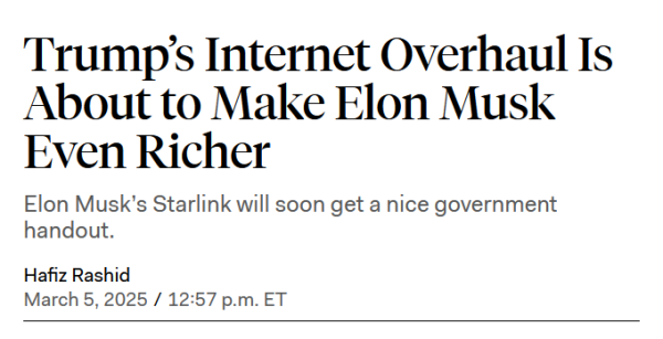 Headline:
Trump’s Internet Overhaul Is About to Make Elon Musk Even Richer

Elon Musk’s Starlink will soon get a nice government handout.

by Hafiz Rashid
March 5, 2025 / 12:57 p.m. ET