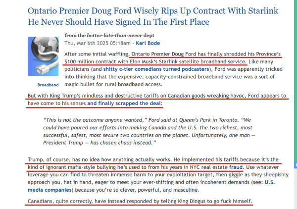 Headline and text from article(edited for length):
Ontario Premier Doug Ford Wisely Rips Up Contract With Starlink He Never Should Have Signed In The First Place

Thu, Mar 6th 2025 05:18am - Karl Bode

...Ontario Premier Doug Ford has finally shredded his Province’s $100 million contract with Elon Musk’s Starlink satellite broadband service. Like many politicians... Ford was apparently tricked into thinking that the expensive, capacity-constrained broadband service was a sort of magic bullet for rural broadband access.

But with King Trump’s mindless and destructive tariffs on Canadian goods wreaking havoc, Ford appears to have come to his senses and finally scrapped the deal:

[Block quote]
“This is not the outcome anyone wanted,” Ford said at Queen’s Park in Toronto. “We could have poured our efforts into making Canada and the U.S. the two richest, most successful, safest, most secure two countries on the planet. Unfortunately, one man — President Trump — has chosen chaos instead.”
[End block quote]

Trump, of course, has no idea how anything actually works. He implemented his tariffs because it’s the kind of ignorant mafia-style bullying he’s used to from his years in NYC real estate fraud. Use whatever leverage you can find to threaten immense harm to your exploitation target, then giggle as they sheepishly approach you, hat in hand... (see: U.S. media companies)...

Canadians, quite correctly, have instead responded by telling King Dingus to go fuck himself.