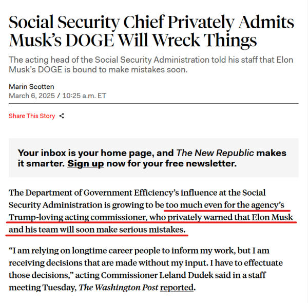 Headline and text from article:

Headline: 
Social Security Chief Privately Admits Musk’s DOGE Will Wreck Things

The acting head of the Social Security Administration told his staff that Elon Musk’s DOGE is bound to make mistakes soon.

by Marin Scotten
March 6, 2025 / 10:25am ET

Text: 
The Department of Government Efficiency’s influence at the Social Security Administration is growing to be too much even for the agency’s Trump-loving acting commissioner, who privately warned that Elon Musk and his team will soon make serious mistakes.

“I am relying on longtime career people to inform my work, but I am receiving decisions that are made without my input. I have to effectuate those decisions,” acting Commissioner Leland Dudek said in a staff meeting Tuesday, The Washington Post reported.