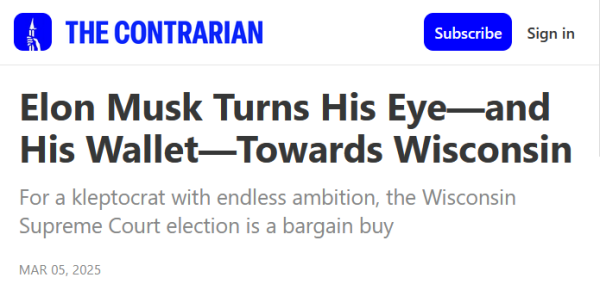 Headline from The Contrarian:
Elon Musk Turns His Eye—and His Wallet—Towards Wisconsin

For a kleptocrat with endless ambition, the Wisconsin Supreme Court election is a bargain buy

Mar 05, 2025