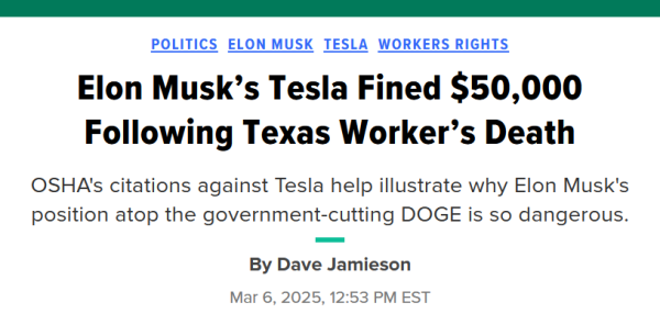 Headline: Politics, Elon Musk, Tesla, Workers Rights

Elon Musk’s Tesla Fined $50,000 Following Texas Worker’s Death

OSHA's citations against Tesla help illustrate why Elon Musk's position atop the government-cutting DOGE is so dangerous.

By Dave Jamieson
Mar 6, 2025, 12:53 PM EST