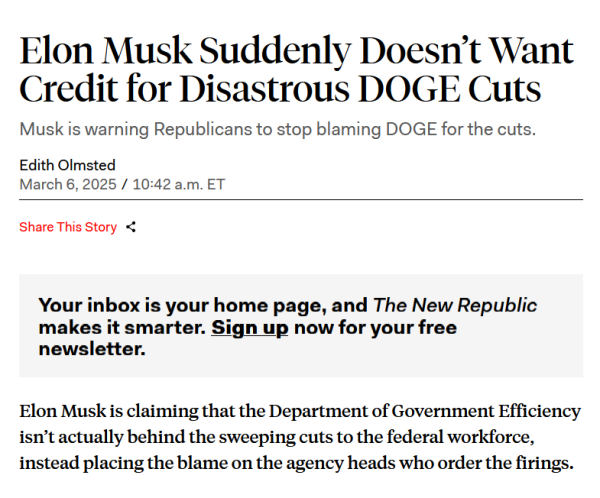 Headline and text from article:

Headline:
Elon Musk Suddenly Doesn’t Want Credit for Disastrous DOGE Cuts

Musk is warning Republicans to stop blaming DOGE for the cuts.

by Edith Olmsted
March 6, 2025 / 10:42 am ET

Text:
Elon Musk is claiming that the Department of Government Efficiency isn’t actually behind the sweeping cuts to the federal workforce, instead placing the blame on the agency heads who order the firings. 