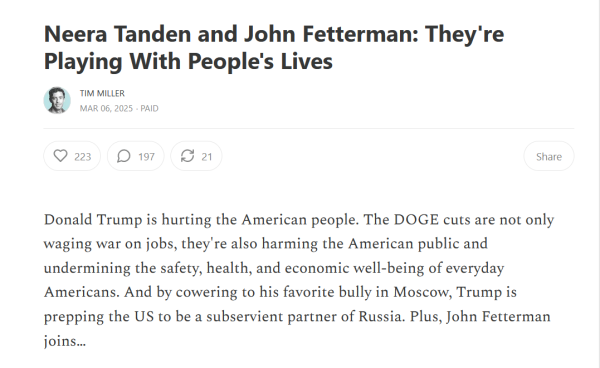 Headline and text:
Neera Tanden and John Fetterman: They're Playing With People's Lives

by Tim Miller
Mar 06, 2025

Donald Trump is hurting the American people. The DOGE cuts are not only waging war on jobs, they're also harming the American public and undermining the safety, health, and economic well-being of everyday Americans. And by cowering to his favorite bully in Moscow, Trump is prepping the US to be a subservient partner of Russia. Plus, John Fetterman joins…