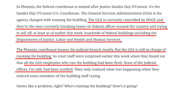 Text from article:
In Phoenix, the federal courthouse is named after Justice Sandra Day O’Connor: it’s the Sandra Day O’Connor U.S. Courthouse. The General Services Administration (GSA) is the agency charged with running the building. The GSA is currently controlled by DOGE and they’re the ones currently breaking leases on federal offices around the country and trying to sell off, at least as of earlier this week, hundreds of federal buildings including the Departments of Justice, Labor and Health and Human Services.

The Phoenix courthouse houses the judicial branch mostly. But the GSA is still in charge of running the building. So court staff were surprised earlier this week when they found out that all the GSA employees who run the building had been fired. None of the judicial offices, I’m told, had been notified. They only realized what was happening when they noticed some members of the building staff crying.

Seems like a problem, right? Who’s running the building? How’s it going?