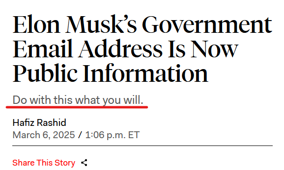 Headline:
Elon Musk’s Government Email Address Is Now Public Information
Do with this what you will.

by Hafiz Rashid
March 6, 2025 / 1:06 p.m. ET