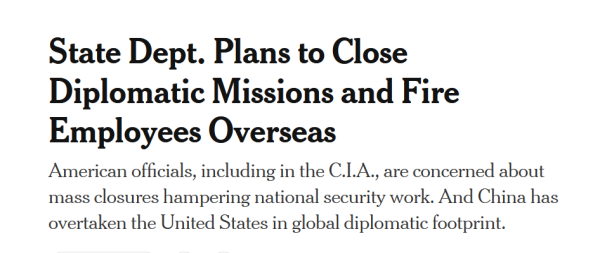 Headline:
State Dept. Plans to Close Diplomatic Missions and Fire Employees Overseas

American officials, including in the C.I.A., are concerned about mass closures hampering national security work. And China has overtaken the United States in global diplomatic footprint.