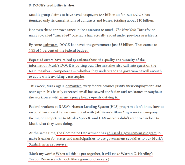 Sub-heading and text from article (edited for length):
3. DOGE’s credibility is shot.

...
Not even these contract cancellations amount to much. The New York Times found many so-called “cancelled” contracts had actually ended under previous presidents.

By some estimates, DOGE has saved the government just $2 billion. That comes to 1/35 of 1 percent of the federal budget.

Repeated errors have raised questions about the quality and veracity of the information Musk’s DOGE is putting out. The mistakes also call into question the team members’ competence — whether they understand the government well enough to cut it while avoiding catastrophe.

This week, Musk again demanded every federal worker justify their employment, and once again, his hastily executed email has sowed confusion and resistance throughout the workforce, with many agency heads openly defying it.

Federal workers at NASA’s Human Landing System (HLS) program didn’t know how to respond because HLS has contracted with Jeff Bezos’s Blue Origin rocket company, the major competitor to Musk’s SpaceX, and HLS workers didn’t want to disclose to Musk what they were doing.

At the same time, the Commerce Department has adjusted a government program to make it easier for states and municipalities to use government subsidies to buy Musk’s Starlink internet service.

(Mark my words: When all this is put together, it will make Warren G. Harding’s Teapot Dome scandal look like a game of checkers.)